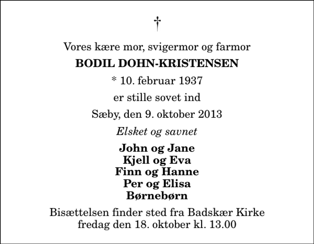 <p>Vores kære mor, svigermor og farmor<br />Bodil Dohn-Kristensen<br />* 10. februar 1937<br />er stille sovet ind<br />Sæby, den 9. oktober 2013<br />Elsket og savnet<br />John og Jane Kjell og Eva Finn og Hanne Per og Elisa Børnebørn<br />Bisættelsen finder sted fra Badskær Kirke fredag den 18. oktober kl. 13.00</p>