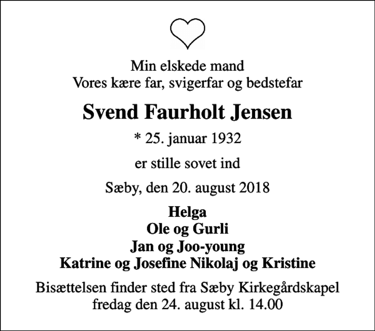 <p>Min elskede mand Vores kære far, svigerfar og bedstefar<br />Svend Faurholt Jensen<br />* 25. januar 1932<br />er stille sovet ind<br />Sæby, den 20. august 2018<br />Helga Ole og Gurli Jan og Joo-young Katrine og Josefine Nikolaj og Kristine<br />Bisættelsen finder sted fra Sæby Kirkegårdskapel fredag den 24. august kl. 14.00</p>