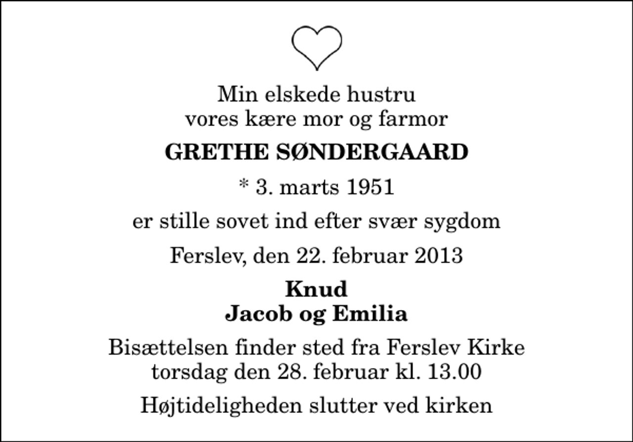 <p>Min elskede hustru vores kære mor og farmor<br />Grethe Søndergaard<br />* 3. marts 1951<br />er stille sovet ind efter svær sygdom<br />Ferslev, den 22. februar 2013<br />Knud Jacob og Emilia<br />Bisættelsen finder sted fra Ferslev Kirke torsdag den 28. februar kl. 13.00 Højtideligheden slutter ved kirken</p>
