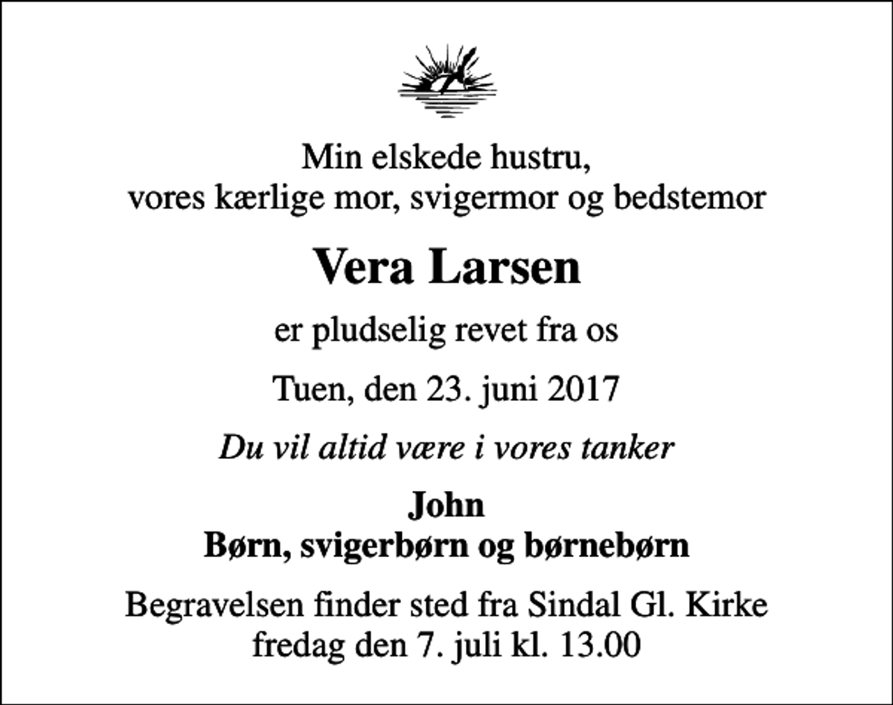 <p>Min elskede hustru, vores kærlige mor, svigermor og bedstemor<br />Vera Larsen<br />er pludselig revet fra os<br />Tuen, den 23. juni 2017<br />Du vil altid være i vores tanker<br />John Børn, svigerbørn og børnebørn<br />Begravelsen finder sted fra Sindal Gl. Kirke fredag den 7. juli kl. 13.00</p>