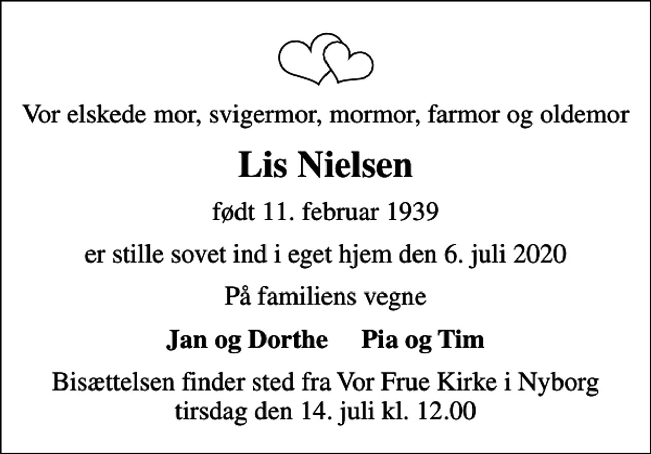 <p>Vor elskede mor, svigermor, mormor, farmor og oldemor<br />Lis Nielsen<br />født 11. februar 1939<br />er stille sovet ind i eget hjem den 6. juli 2020<br />På familiens vegne<br />Jan og Dorthe Pia og Tim<br />Bisættelsen finder sted fra Vor Frue Kirke i Nyborg tirsdag den 14. juli kl. 12.00</p>