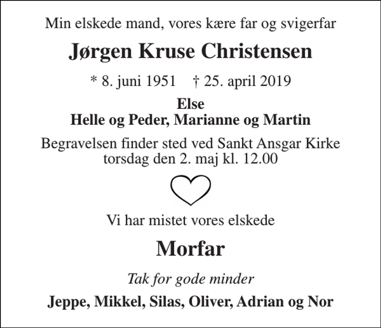 <p>Min elskede mand, vores kære far og svigerfar<br />Jørgen Kruse Christensen<br />* 8. juni 1951 † 25. april 2019<br />Else Helle og Peder, Marianne og Martin<br />Begravelsen finder sted ved Sankt Ansgar Kirke torsdag den 2. maj kl. 12.00<br />Vi har mistet vores elskede<br />Morfar<br />Tak for gode minder<br />Jeppe, Mikkel, Silas, Oliver, Adrian og Nor</p>