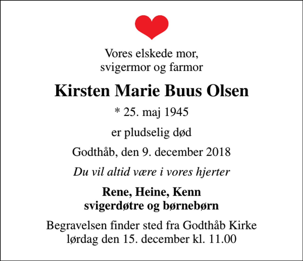<p>Vores elskede mor, svigermor og farmor<br />Kirsten Marie Buus Olsen<br />* 25. maj 1945<br />er pludselig død<br />Godthåb, den 9. december 2018<br />Du vil altid være i vores hjerter<br />Rene, Heine, Kenn svigerdøtre og børnebørn<br />Begravelsen finder sted fra Godthåb Kirke lørdag den 15. december kl. 11.00</p>