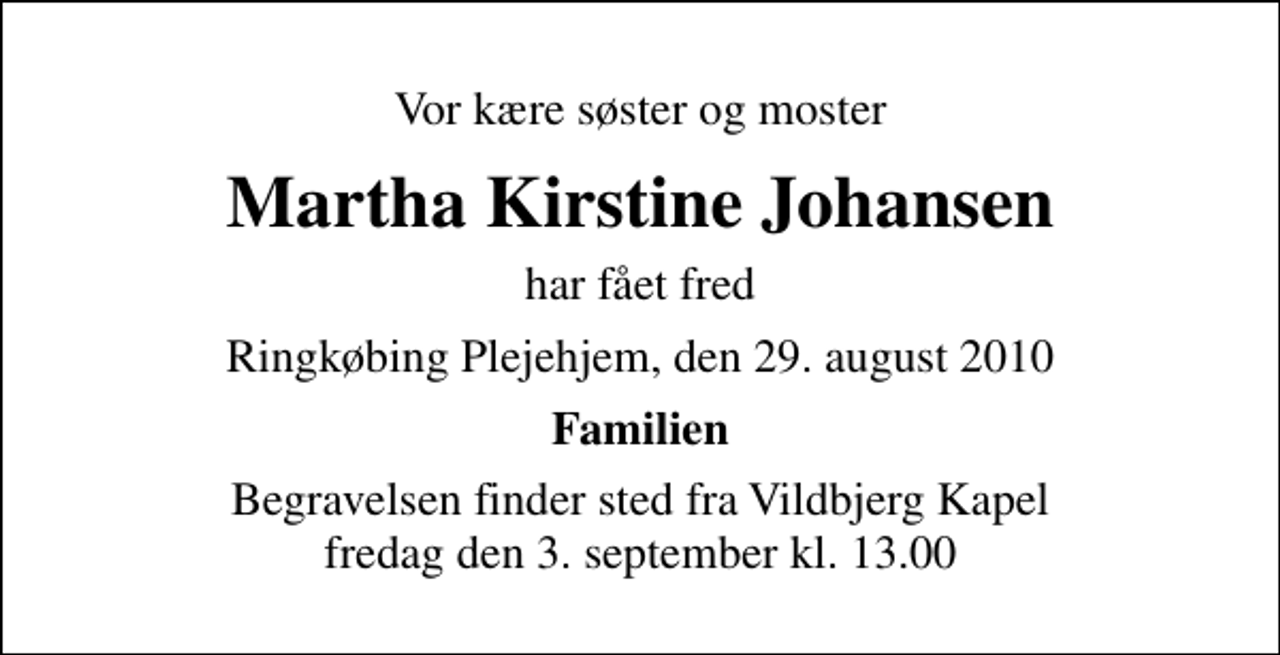 <p>Vor kære søster og moster<br />Martha Kirstine Johansen<br />har fået fred<br />Ringkøbing Plejehjem, den 29. august 2010<br />Familien<br />Begravelsen finder sted fra Vildbjerg Kapel fredag den 3. september kl. 13.00</p>