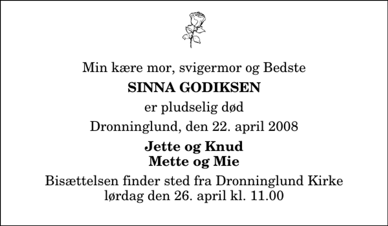 <p>Min kære mor, svigermor og Bedste<br />Sinna Godiksen<br />er pludselig død<br />Dronninglund, den 22. april 2008<br />Jette og Knud Mette og Mie<br />Bisættelsen finder sted fra Dronninglund Kirke lørdag den 26. april kl. 11.00</p>