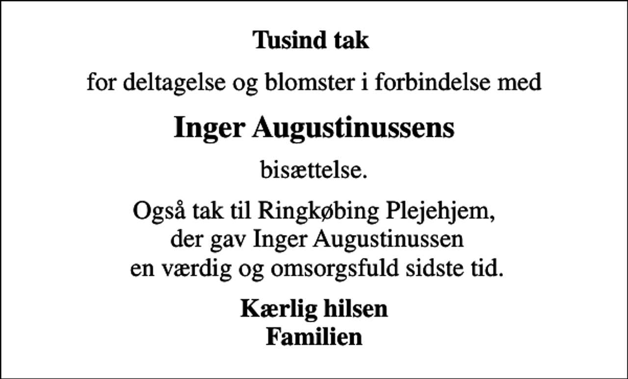 <p>Tusind tak<br />for deltagelse og blomster i forbindelse med<br />Inger Augustinussens<br />bisættelse.<br />Også tak til Ringkøbing Plejehjem, der gav Inger Augustinussen en værdig og omsorgsfuld sidste tid.<br />Kærlig hilsen Familien</p>