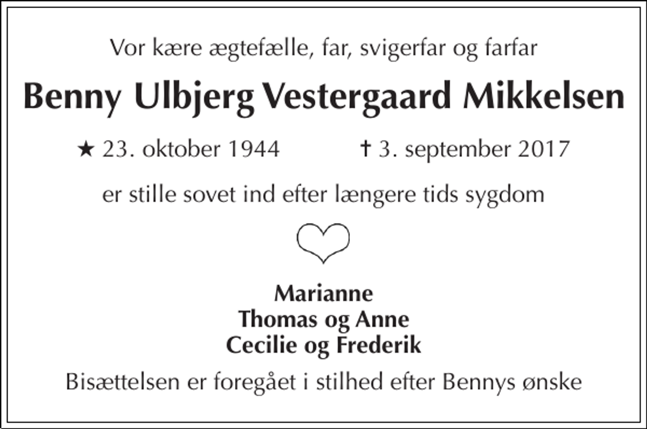 <p>Vor kære ægtefælle, far, svigerfar og farfar<br />Benny Ulbjerg Vestergaard Mikkelsen<br />★ 23. oktober 1944 ✝ 3. september 2017<br />er stille sovet ind efter længere tids sygdom<br />Marianne Thomas og Anne Cecilie og Frederik<br />Bisættelsen er foregået i stilhed efter Bennys ønske</p>