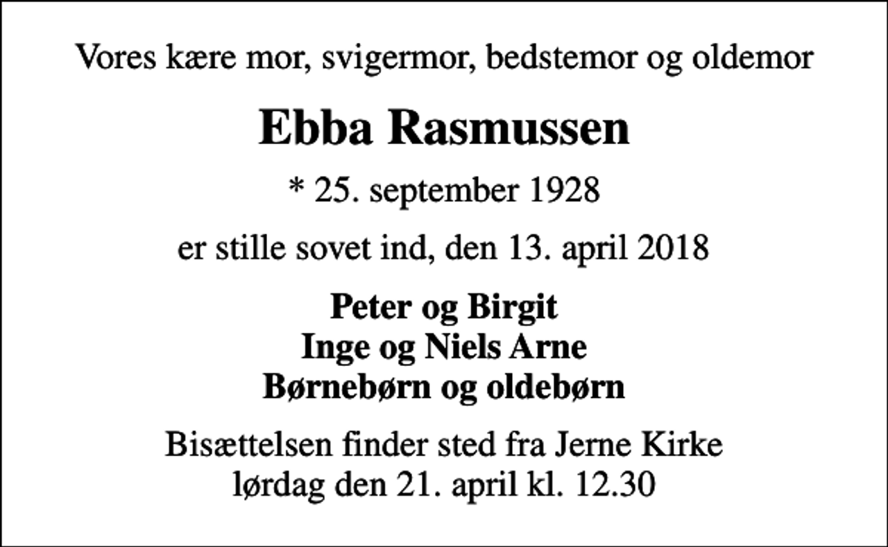 <p>Vores kære mor, svigermor, bedstemor og oldemor<br />Ebba Rasmussen<br />* 25. september 1928<br />er stille sovet ind, den 13. april 2018<br />Peter og Birgit Inge og Niels Arne Børnebørn og oldebørn<br />Bisættelsen finder sted fra Jerne Kirke lørdag den 21. april kl. 12.30</p>