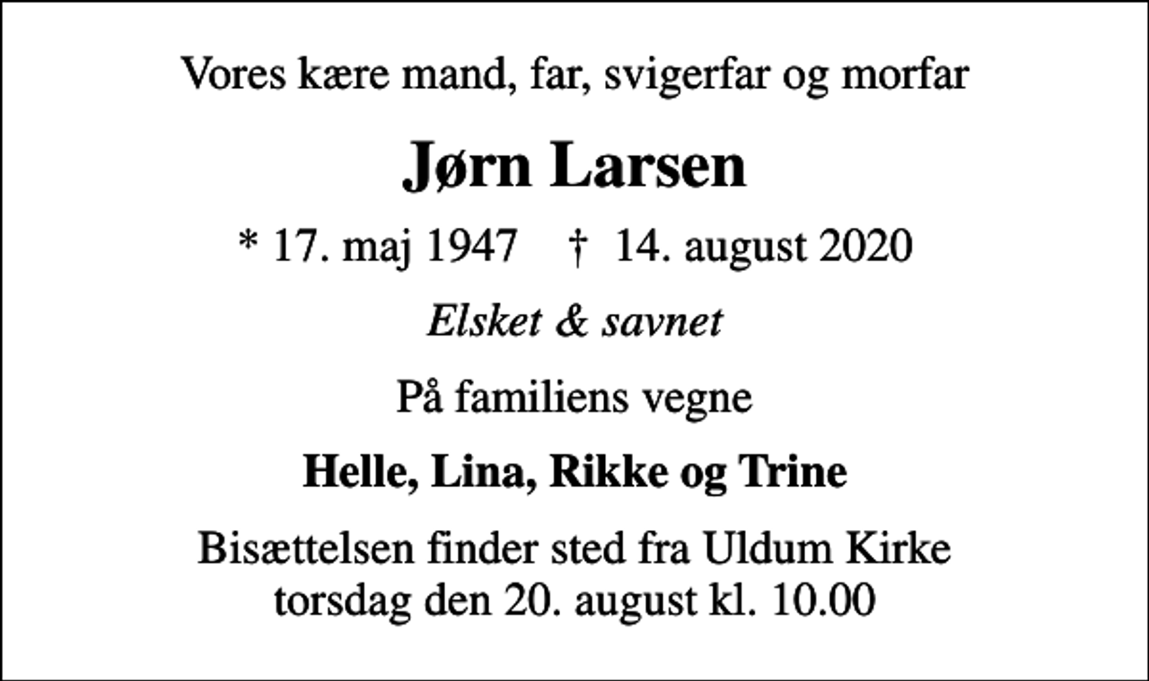 <p>Vores kære mand, far, svigerfar og morfar<br />Jørn Larsen<br />* 17. maj 1947 ✝ 14. august 2020<br />Elsket &amp; savnet<br />På familiens vegne<br />Helle, Lina, Rikke og Trine<br />Bisættelsen finder sted fra Uldum Kirke torsdag den 20. august kl. 10.00</p>