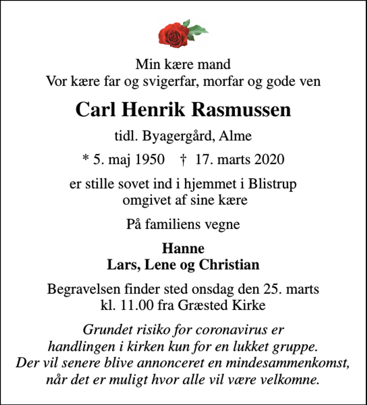 <p>Min kære mand Vor kære far og svigerfar, morfar og gode ven<br />Carl Henrik Rasmussen<br />tidl. Byagergård, Alme<br />* 5. maj 1950 ✝ 17. marts 2020<br />er stille sovet ind i hjemmet i Blistrup omgivet af sine kære<br />På familiens vegne<br />Hanne Lars, Lene og Christian<br />Begravelsen finder sted onsdag den 25. marts kl. 11.00 fra Græsted Kirke<br />Grundet risiko for coronavirus er handlingen i kirken kun for en lukket gruppe. Der vil senere blive annonceret en mindesammenkomst, når det er muligt hvor alle vil være velkomne.</p>