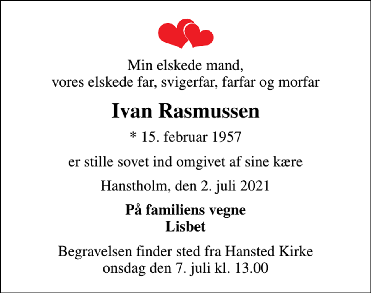 <p>Min elskede mand, vores elskede far, svigerfar, farfar og morfar<br />Ivan Rasmussen<br />* 15. februar 1957<br />er stille sovet ind omgivet af sine kære<br />Hanstholm, den 2. juli 2021<br />På familiens vegne Lisbet<br />Begravelsen finder sted fra Hansted Kirke onsdag den 7. juli kl. 13.00</p>