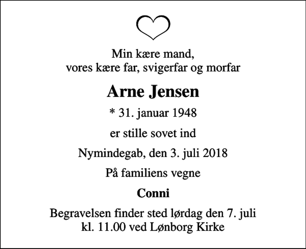 <p>Min kære mand, vores kære far, svigerfar og morfar<br />Arne Jensen<br />* 31. januar 1948<br />er stille sovet ind<br />Nymindegab, den 3. juli 2018<br />På familiens vegne<br />Conni<br />Begravelsen finder sted lørdag den 7. juli kl. 11.00 ved Lønborg Kirke</p>