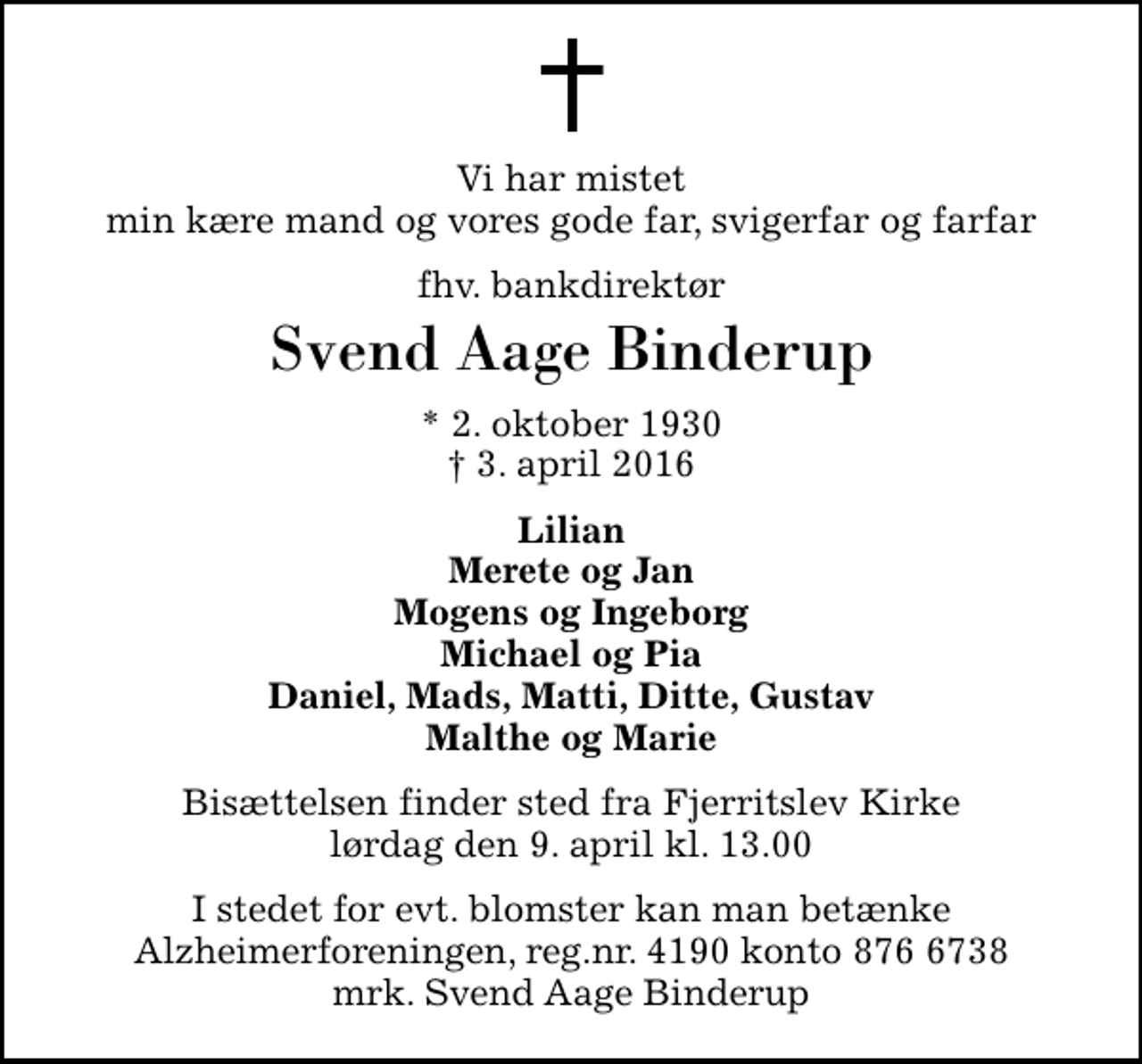 <p>Vi har mistet min kære mand og vores gode far, svigerfar og farfar<br />fhv. bankdirektør<br />Svend Aage Binderup<br />* 2. oktober 1930<br />✝ 3. april 2016<br />Lilian Merete og Jan Mogens og Ingeborg Michael og Pia Daniel, Mads, Matti, Ditte, Gustav Malthe og Marie<br />Bisættelsen finder sted fra Fjerritslev Kirke lørdag den 9. april kl. 13.00<br />I stedet for evt. blomster kan man betænke<br />Alzheimerforeningen reg.nr.4190konto8766738mrk. Svend Aage<br />Binderup</p>