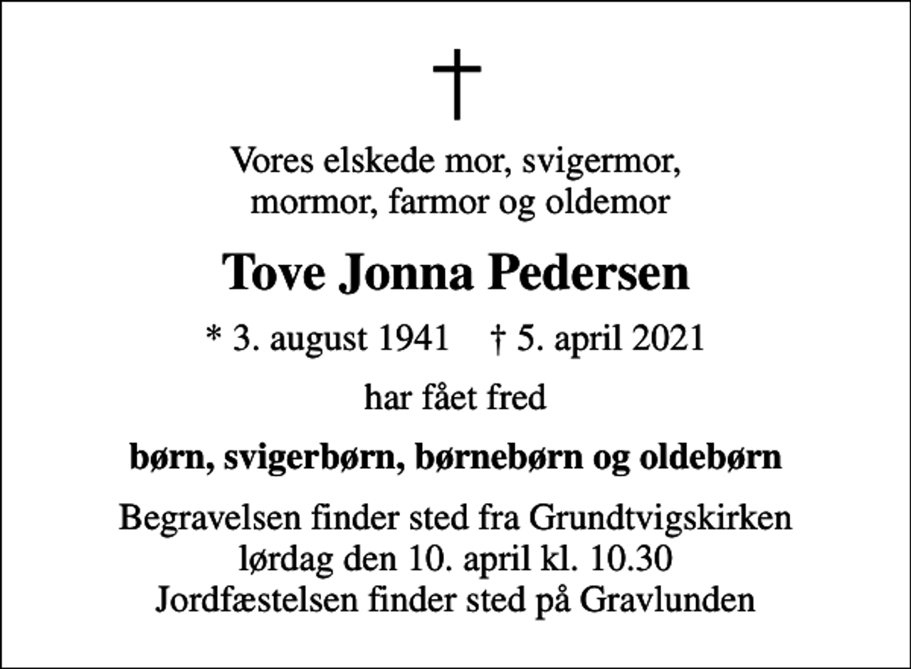 <p>Vores elskede mor, svigermor, mormor, farmor og oldemor<br />Tove Jonna Pedersen<br />* 3. august 1941 ✝ 5. april 2021<br />har fået fred<br />børn, svigerbørn, børnebørn og oldebørn<br />Begravelsen finder sted fra Grundtvigskirken lørdag den 10. april kl. 10.30 Jordfæstelsen finder sted på Gravlunden</p>