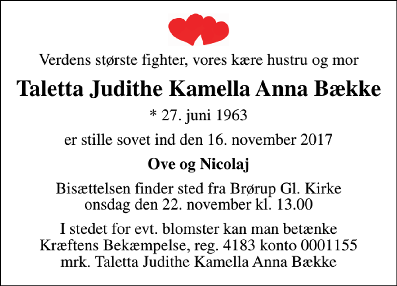 <p>Verdens største fighter, vores kære hustru og mor<br />Taletta Judithe Kamella Anna Bække<br />* 27. juni 1963<br />er stille sovet ind den 16. november 2017<br />Ove og Nicolaj<br />Bisættelsen finder sted fra Brørup Gl. Kirke onsdag den 22. november kl. 13.00<br />I stedet for evt. blomster kan man betænke<br />Kræftens Bekæmpelse reg.4183konto0001155mrk. Taletta Judithe Kamella Anna<br />Bække</p>