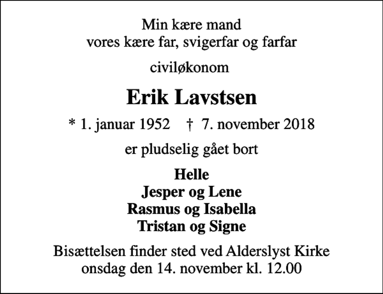 <p>Min kære mand vores kære far, svigerfar og farfar<br />civiløkonom<br />Erik Lavstsen<br />* 1. januar 1952 ✝ 7. november 2018<br />er pludselig gået bort<br />Helle Jesper og Lene Rasmus og Isabella Tristan og Signe<br />Bisættelsen finder sted ved Alderslyst Kirke onsdag den 14. november kl. 12.00</p>