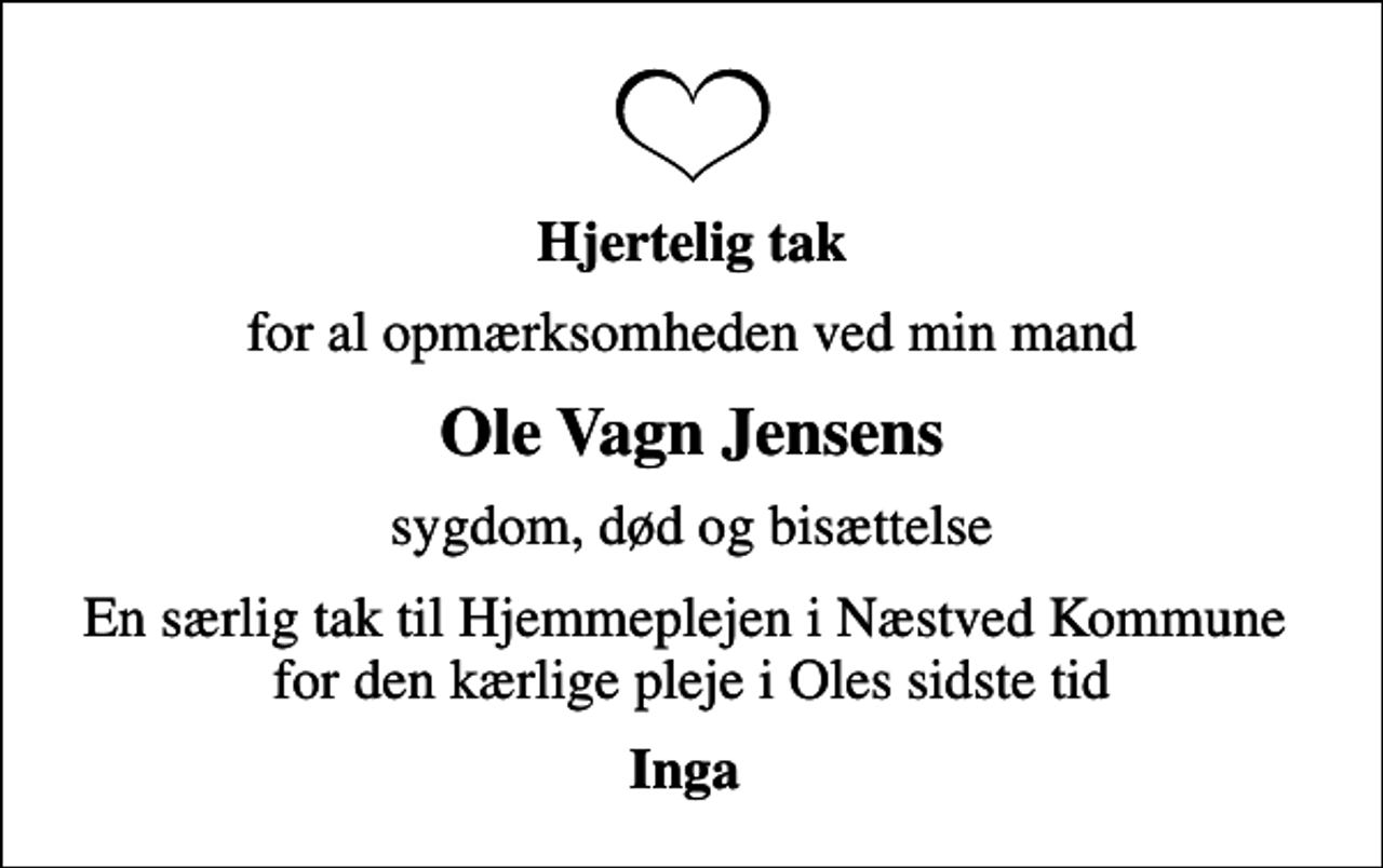 <p>Hjertelig tak<br />for al opmærksomheden ved min mand<br />Ole Vagn Jensens<br />sygdom, død og bisættelse<br />En særlig tak til Hjemmeplejen i Næstved Kommune for den kærlige pleje i Oles sidste tid<br />Inga</p>