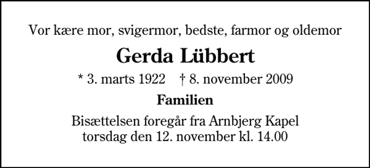 <p>Vor kære mor, svigermor, bedste, farmor og oldemor<br />Gerda Lübbert<br />* 3. marts 1922 ✝ 8. november 2009<br />Familien<br />Bisættelsen foregår fra Arnbjerg Kapel torsdag den 12. november kl. 14.00</p>