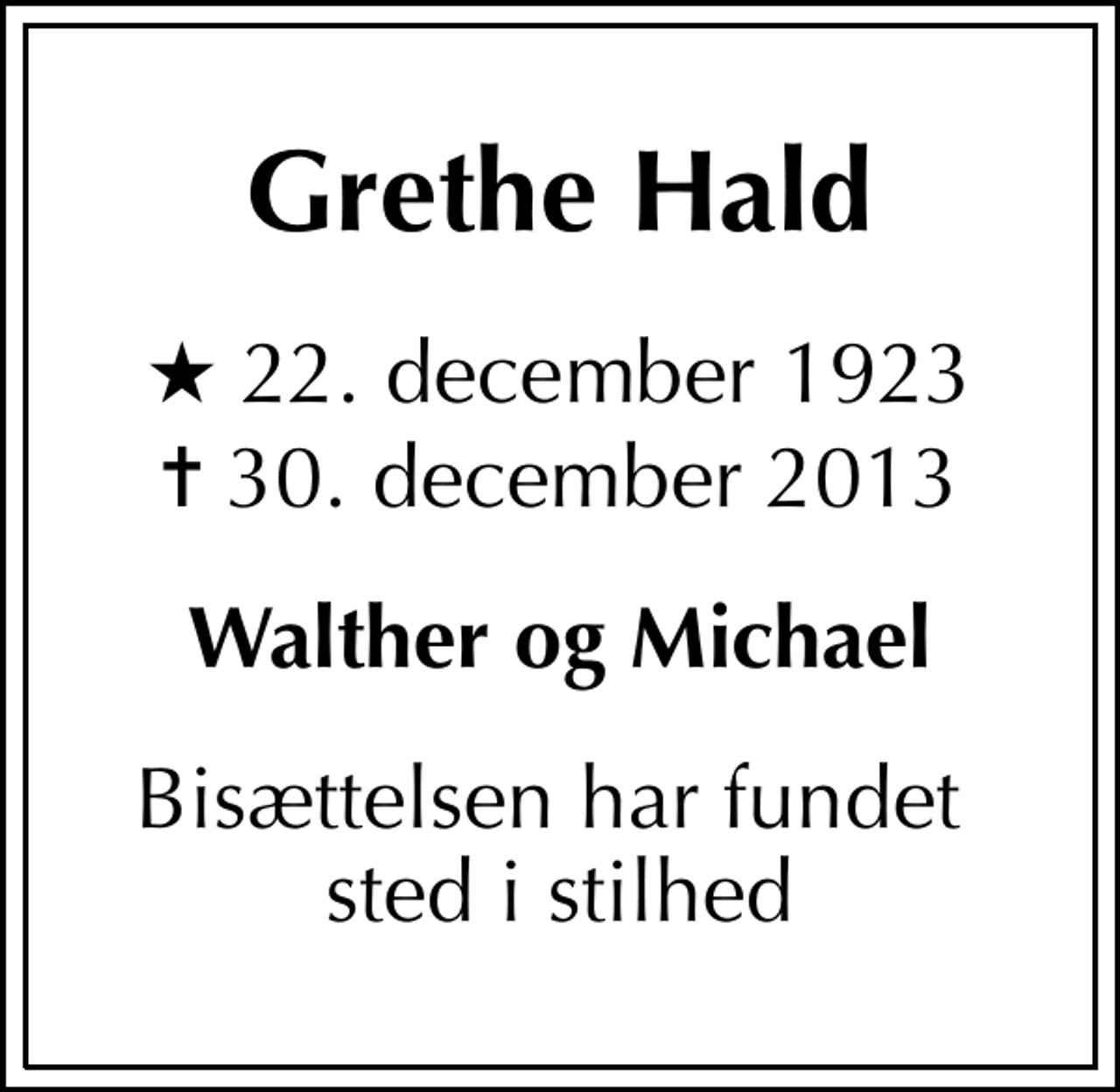 <p>Grethe Hald<br />* 22. december 1923<br />✝ 30. december 2013<br />Walther og Michael<br />Bisættelsen har fundet sted i stilhed</p>