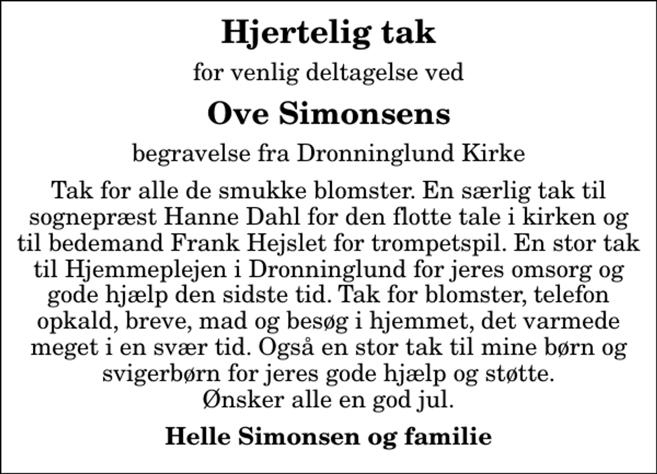 <p>Hjertelig tak<br />for venlig deltagelse ved<br />Ove Simonsens<br />begravelse fra Dronninglund Kirke<br />Tak for alle de smukke blomster. En særlig tak til sognepræst Hanne Dahl for den flotte tale i kirken og til bedemand Frank Hejslet for trompetspil. En stor tak til Hjemmeplejen i Dronninglund for jeres omsorg og gode hjælp den sidste tid. Tak for blomster, telefon opkald, breve, mad og besøg i hjemmet, det varmede meget i en svær tid. Også en stor tak til mine børn og svigerbørn for jeres gode hjælp og støtte. Ønsker alle en god jul.<br />Helle Simonsen og familie</p>