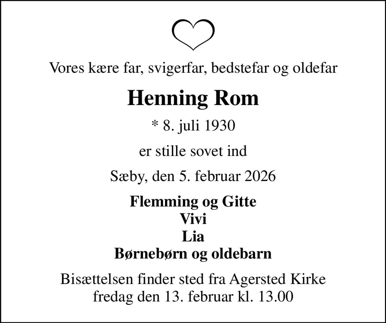Vores kære far, svigerfar, bedstefar og oldefar
Henning Rom
* 8. juli 1930
er stille sovet ind
Sæby, den 5. februar 2026
Flemming og Gitte Vivi Lia Børnebørn og oldebarn
Bisættelsen finder sted fra Agersted Kirke  fredag den 13. februar kl. 13.00