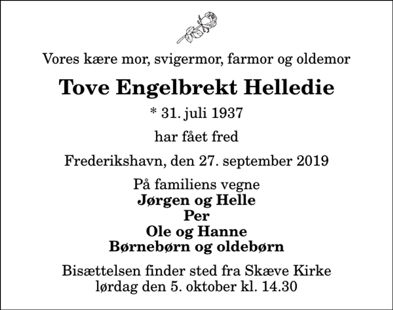 <p>Vores kære mor, svigermor, farmor og oldemor<br />Tove Engelbrekt Helledie<br />* 31. juli 1937<br />har fået fred<br />Frederikshavn, den 27. september 2019<br />På familiens vegne<br />Jørgen og Helle Per Ole og Hanne Børnebørn og oldebørn<br />Bisættelsen finder sted fra Skæve Kirke lørdag den 5. oktober kl. 14.30</p>
