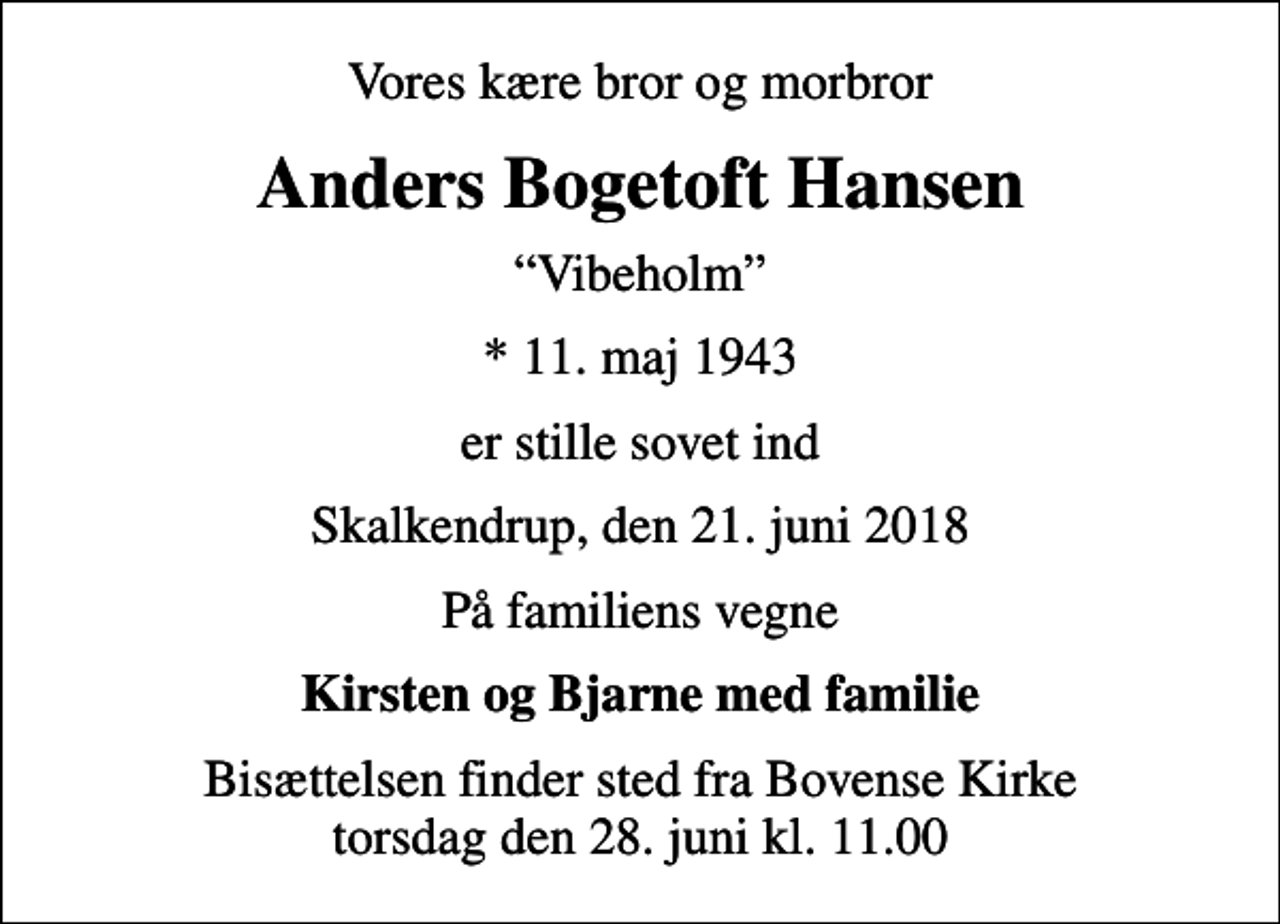<p>Vores kære bror og morbror<br />Anders Bogetoft Hansen<br />Vibeholm<br />* 11. maj 1943<br />er stille sovet ind<br />Skalkendrup, den 21. juni 2018<br />På familiens vegne<br />Kirsten og Bjarne med familie<br />Bisættelsen finder sted fra Bovense Kirke torsdag den 28. juni kl. 11.00</p>