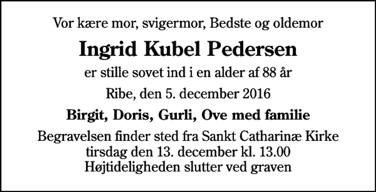<p>Vor kære mor, svigermor, Bedste og oldemor<br />Ingrid Kubel Pedersen<br />er stille sovet ind i en alder af 88 år<br />Ribe, den 5. december 2016<br />Birgit, Doris, Gurli, Ove med familie<br />Begravelsen finder sted fra Sankt Catharinæ Kirke tirsdag den 13. december kl. 13.00 Højtideligheden slutter ved graven</p>