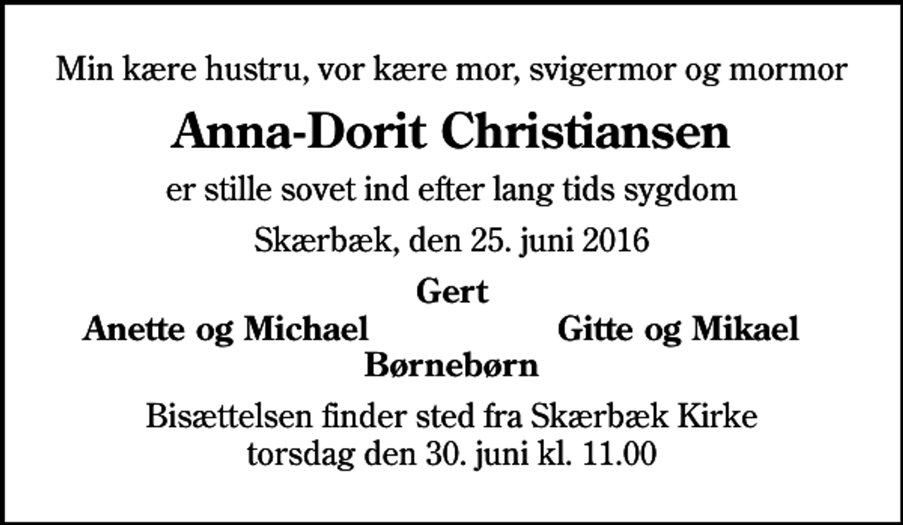 <p>Min kære hustru, vor kære mor, svigermor og mormor<br />Anna-Dorit Christiansen<br />er stille sovet ind efter lang tids sygdom<br />Skærbæk, den 25. juni 2016<br />Gert<br />Anette og Michael<br />Gitte og Mikael<br />Bisættelsen finder sted fra Skærbæk Kirke torsdag den 30. juni kl. 11.00</p>