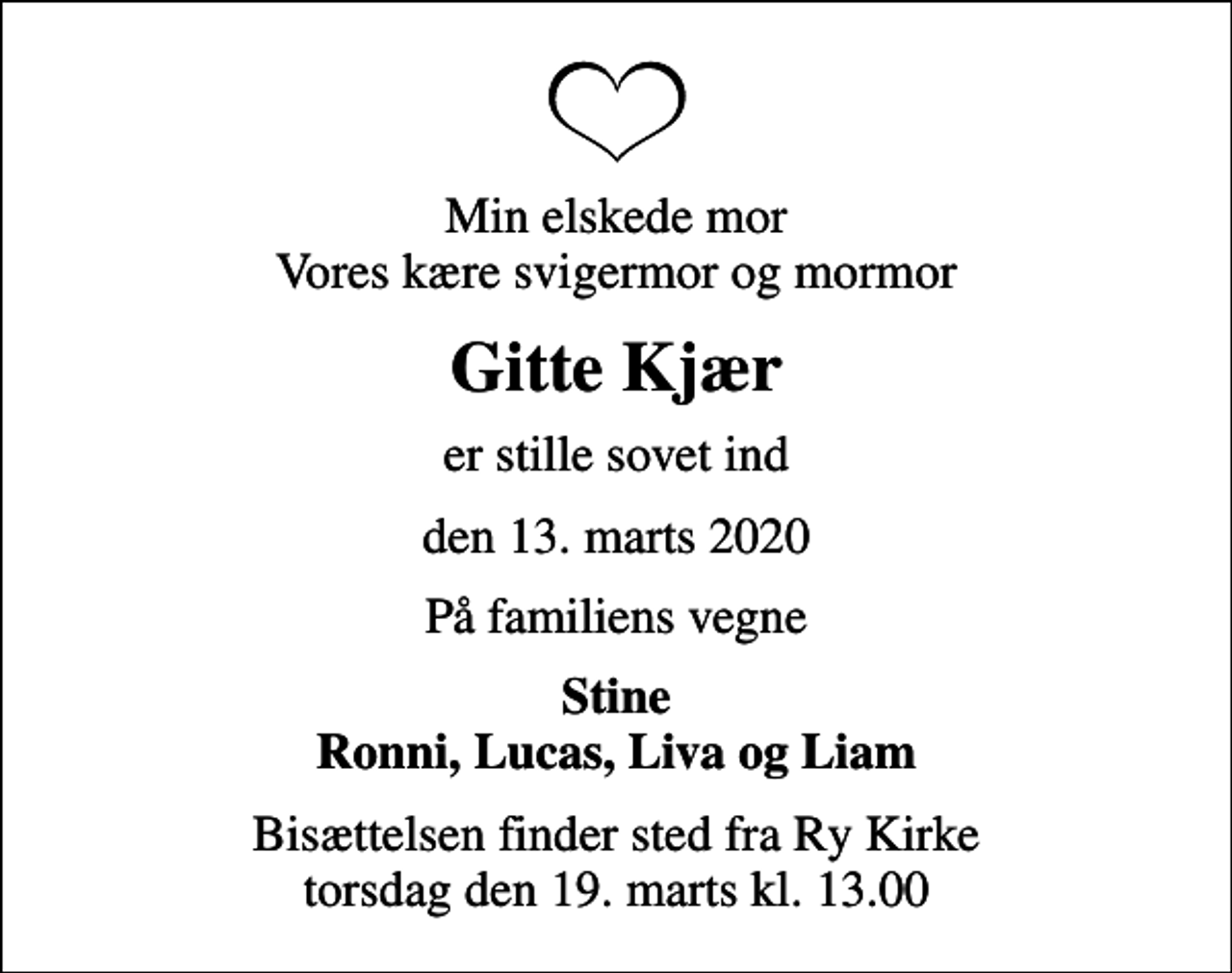 <p>Min elskede mor Vores kære svigermor og mormor<br />Gitte Kjær<br />er stille sovet ind<br />den 13. marts 2020<br />På familiens vegne<br />Stine Ronni, Lucas, Liva og Liam<br />Bisættelsen finder sted fra Ry Kirke torsdag den 19. marts kl. 13.00</p>