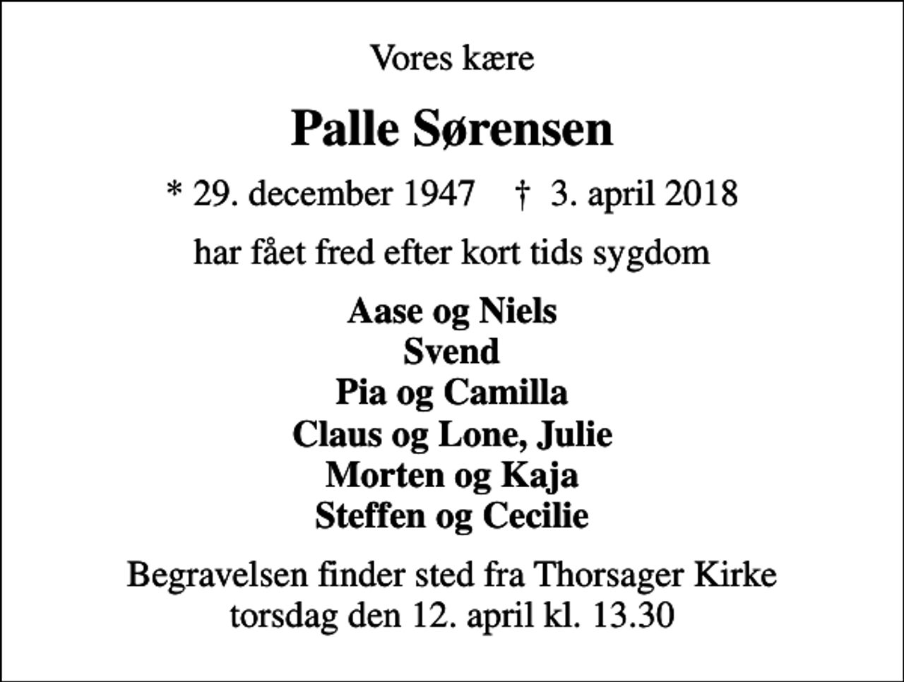 <p>Vores kære<br />Palle Sørensen<br />* 29. december 1947 ✝ 3. april 2018<br />har fået fred efter kort tids sygdom<br />Aase og Niels Svend Pia og Camilla Claus og Lone, Julie Morten og Kaja Steffen og Cecilie<br />Begravelsen finder sted fra Thorsager Kirke torsdag den 12. april kl. 13.30</p>