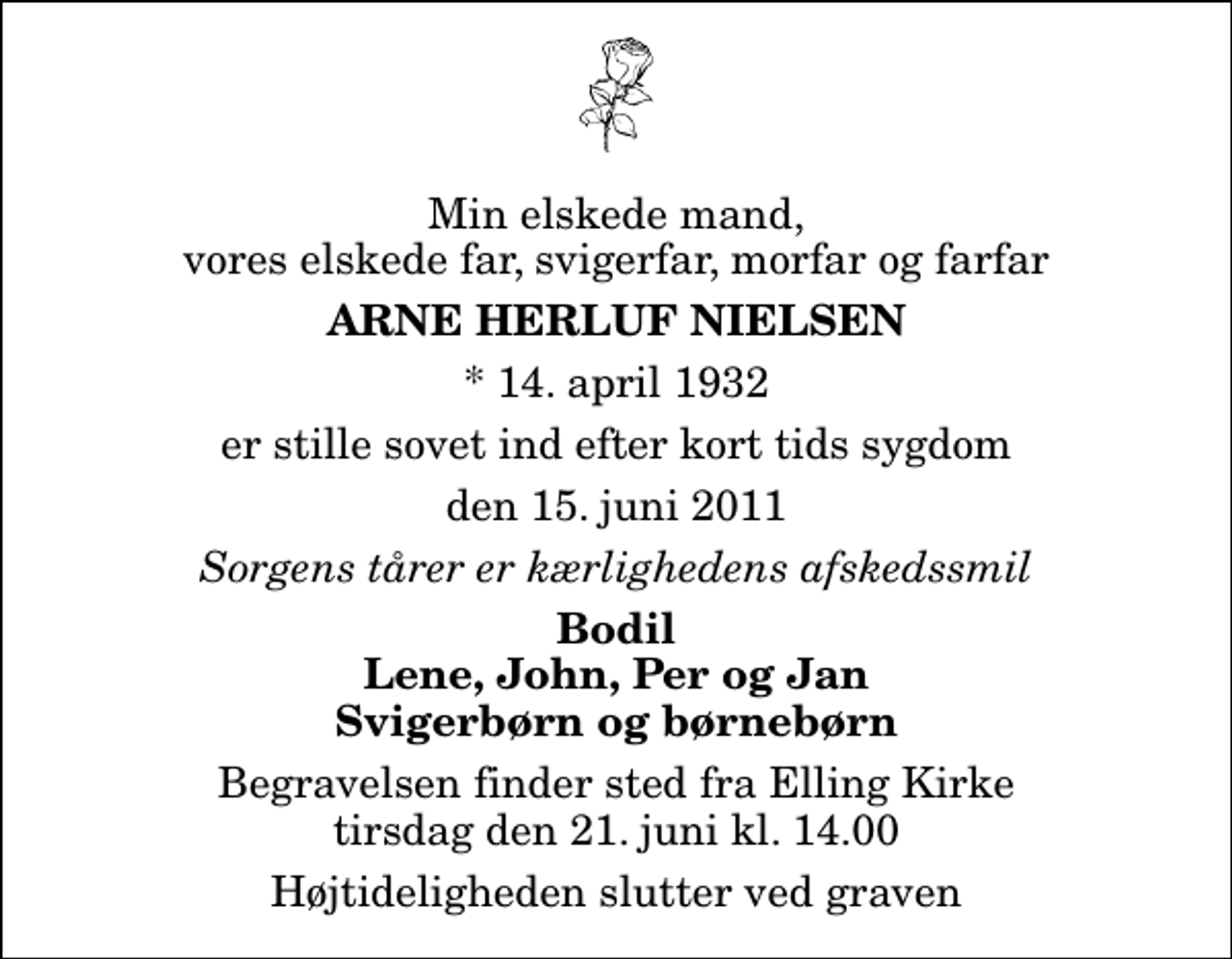 <p>Min elskede mand, vores elskede far, svigerfar, morfar og farfar<br />Arne Herluf Nielsen<br />* 14. april 1932<br />er stille sovet ind efter kort tids sygdom<br />den 15. juni 2011<br />Sorgens tårer er kærlighedens afskedssmil<br />Bodil Lene, John, Per og Jan Svigerbørn og børnebørn<br />Begravelsen finder sted fra Elling Kirke tirsdag den 21. juni kl. 14.00 Højtideligheden slutter ved graven</p>