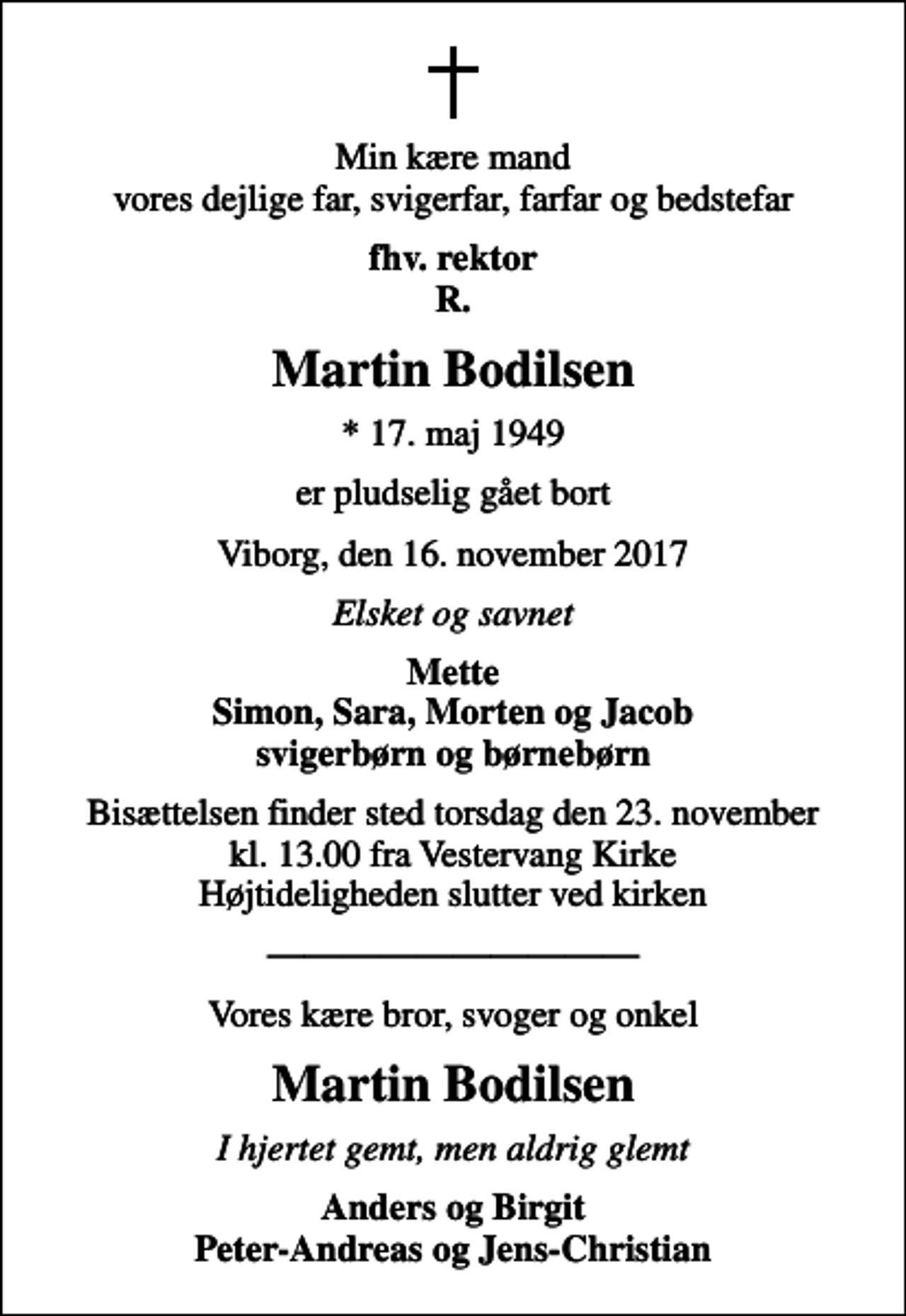 <p>Min kære mand vores dejlige far, svigerfar, farfar og bedstefar<br />fhv. rektor R.<br />Martin Bodilsen<br />* 17. maj 1949<br />er pludselig gået bort<br />Viborg, den 16. november 2017<br />Elsket og savnet<br />Mette Simon, Sara, Morten og Jacob svigerbørn og børnebørn<br />Bisættelsen finder sted torsdag den 23. november kl. 13.00 fra Vestervang Kirke Højtideligheden slutter ved kirken<br />Vores kære bror, svoger og onkel<br />Martin Bodilsen<br />I hjertet gemt, men aldrig glemt<br />Anders og Birgit Peter-Andreas og Jens-Christian</p>