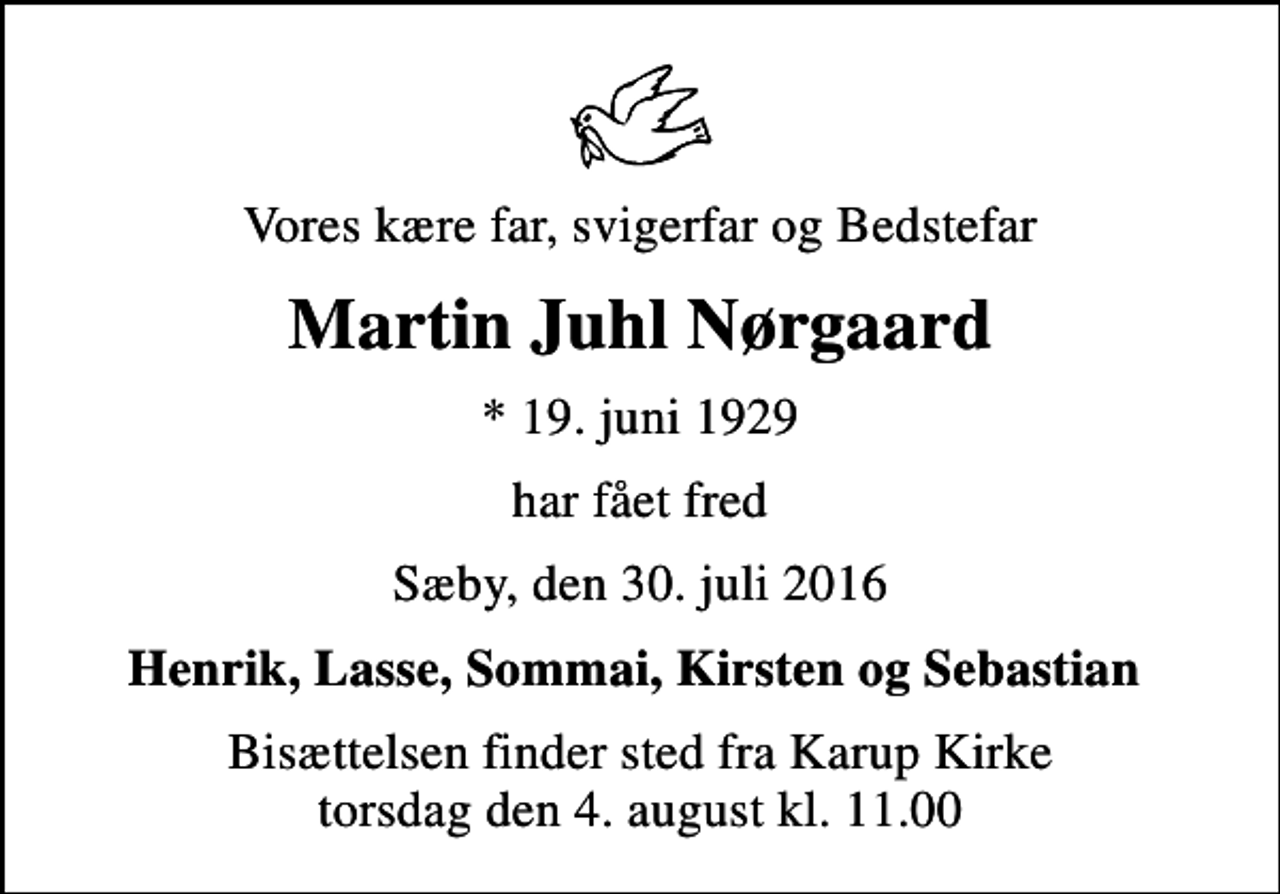 <p>Vores kære far, svigerfar og Bedstefar<br />Martin Juhl Nørgaard<br />* 19. juni 1929<br />har fået fred<br />Sæby, den 30. juli 2016<br />Henrik, Lasse, Sommai, Kirsten og Sebastian<br />Bisættelsen finder sted fra Karup Kirke torsdag den 4. august kl. 11.00</p>