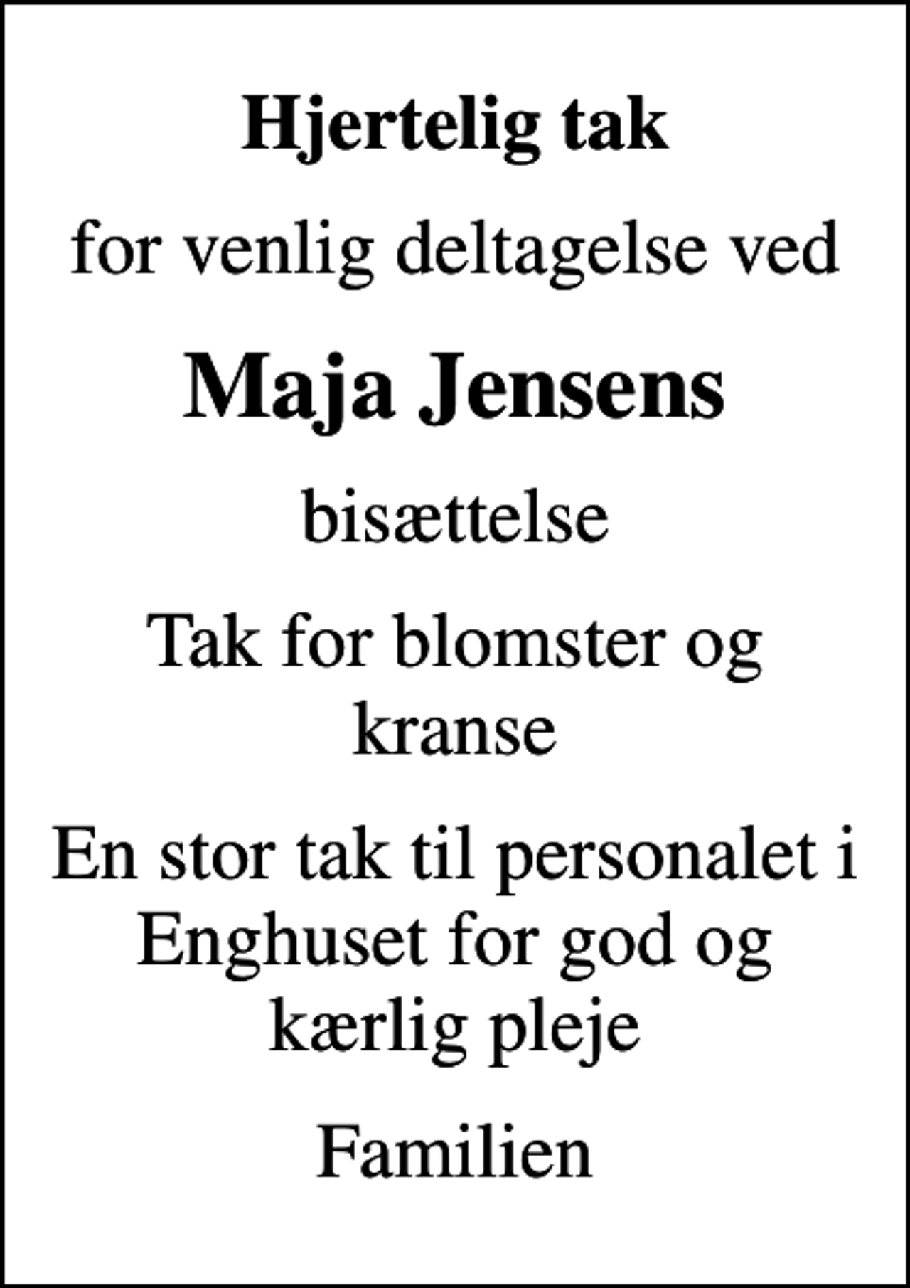 <p>Hjertelig tak<br />for venlig deltagelse ved<br />Maja Jensens<br />bisættelse<br />Tak for blomster og kranse<br />En stor tak til personalet i Enghuset for god og kærlig pleje<br />Familien</p>