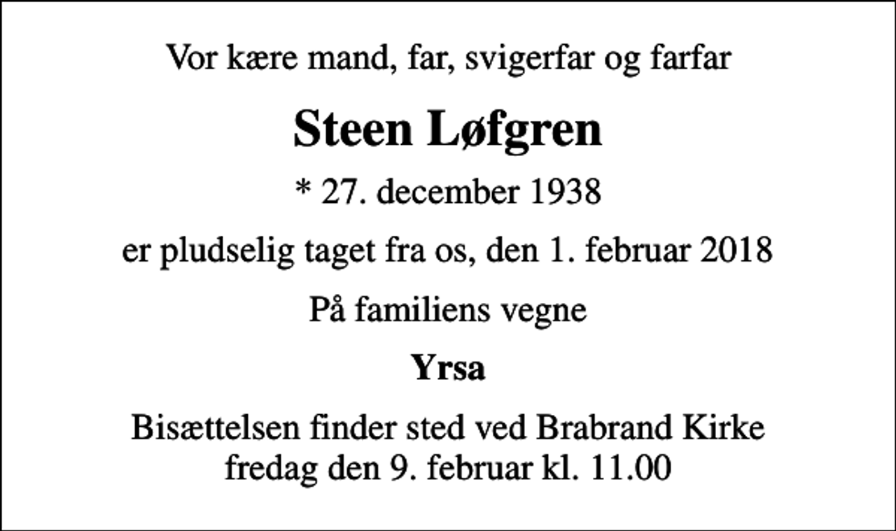 <p>Vor kære mand, far, svigerfar og farfar<br />Steen Løfgren<br />* 27. december 1938<br />er pludselig taget fra os, den 1. februar 2018<br />På familiens vegne<br />Yrsa<br />Bisættelsen finder sted ved Brabrand Kirke fredag den 9. februar kl. 11.00</p>
