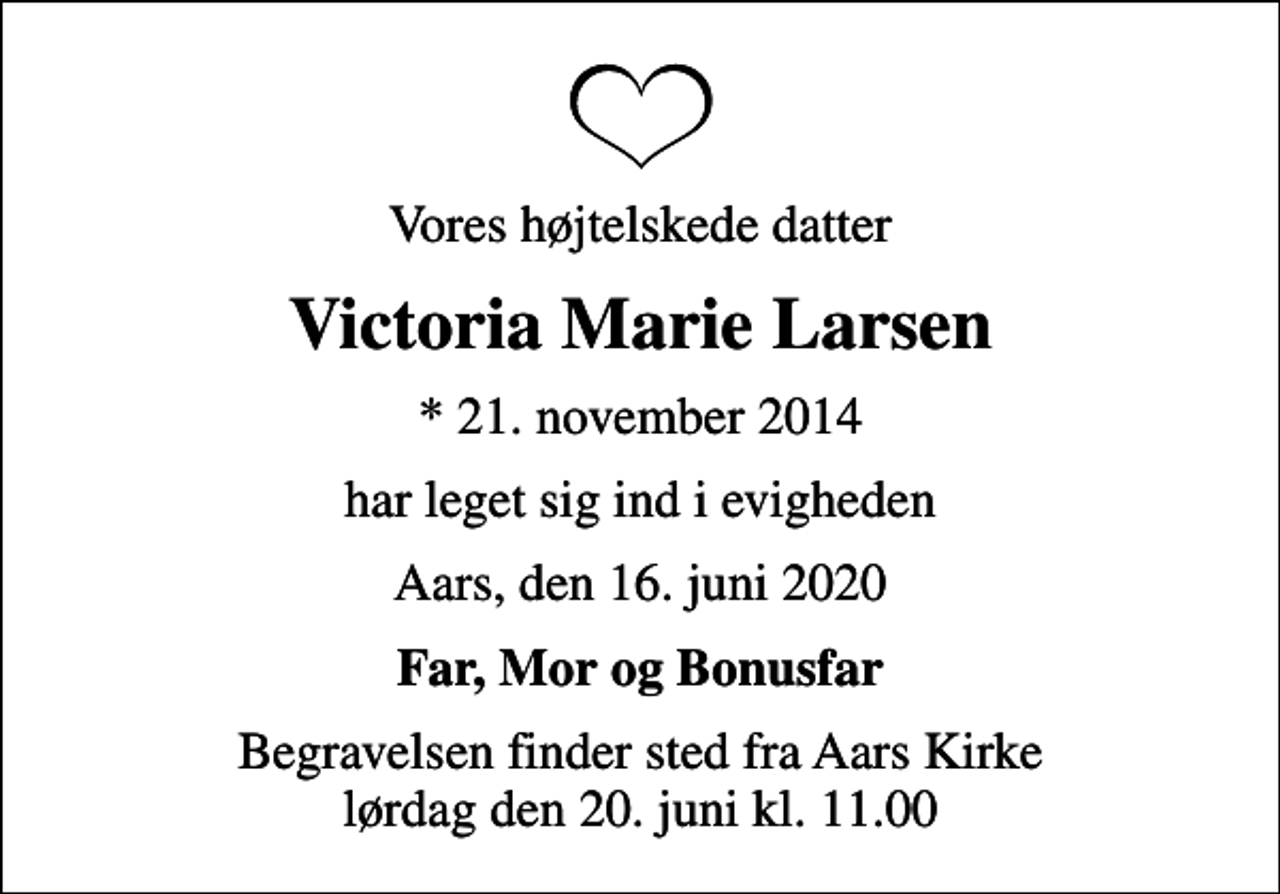 <p>Vores højtelskede datter<br />Victoria Marie Larsen<br />* 21. november 2014<br />har leget sig ind i evigheden<br />Aars, den 16. juni 2020<br />Far, Mor og Bonusfar<br />Begravelsen finder sted fra Aars Kirke lørdag den 20. juni kl. 11.00</p>
