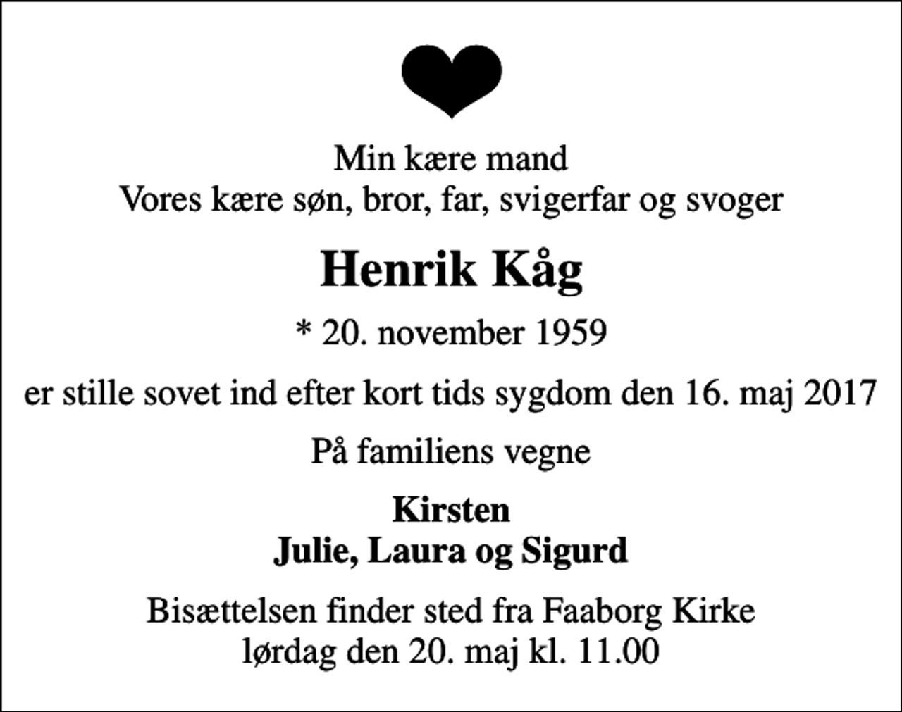 <p>Min kære mand Vores kære søn, bror, far, svigerfar og svoger<br />Henrik Kåg<br />* 20. november 1959<br />er stille sovet ind efter kort tids sygdom den 16. maj 2017<br />På familiens vegne<br />Kirsten Julie, Laura og Sigurd<br />Bisættelsen finder sted fra Faaborg Kirke lørdag den 20. maj kl. 11.00</p>