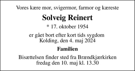 Vores kære mor, svigermor, farmor og kæreste
Solveig Reinert
* 17. oktober 1954
er gået bort efter kort tids sygdom  Kolding, den 4. maj 2024
Familien
Bisættelsen finder sted fra Brændkjærkirken  fredag den 10. maj kl. 13.30