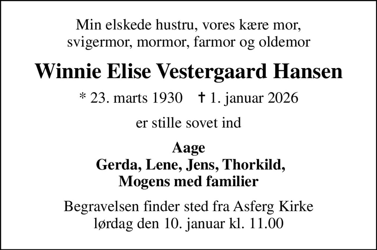Min elskede hustru, vores kære mor, svigermor, mormor, farmor og oldemor
Winnie Elise Vestergaard Hansen
* 23. marts 1930    ✝ 1. januar 2026
er stille sovet ind
Aage  Gerda, Lene, Jens, Thorkild, Mogens med familier
Begravelsen finder sted fra Asferg Kirke  lørdag den 10. januar kl. 11.00