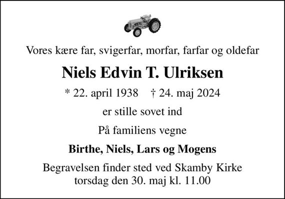 Vores kære far, svigerfar, morfar, farfar og oldefar
Niels Edvin T. Ulriksen
* 22. april 1938    &#x271d; 24. maj 2024
er stille sovet ind
På familiens vegne
Birthe, Niels, Lars og Mogens
Begravelsen finder sted ved Skamby Kirke  torsdag den 30. maj kl. 11.00