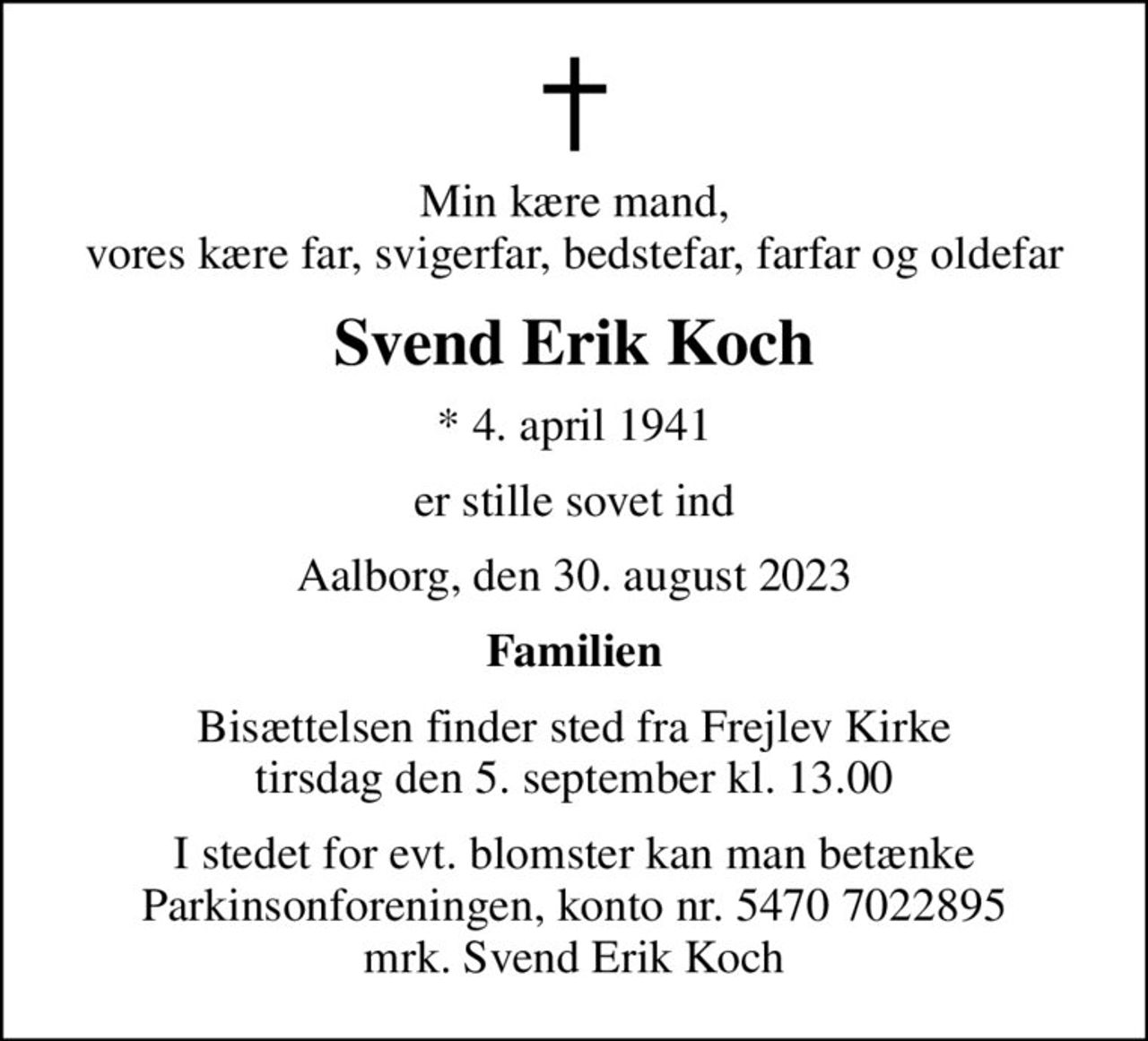 Min kære mand, vores kære far, svigerfar, bedstefar, farfar og oldefar
Svend Erik Koch
* 4. april 1941
er stille sovet ind
Aalborg, den 30. august 2023
Familien
Bisættelsen finder sted fra Frejlev Kirke  tirsdag den 5. september kl. 13.00 
I stedet for evt. blomster kan man betænke
					Parkinsonforeningen kontonr.54707022895mrk. Svend
					Erik Koch