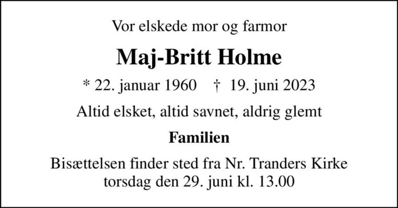 Vor elskede mor og farmor
Maj-Britt Holme
* 22. januar 1960    ✝ 19. juni 2023
Altid elsket, altid savnet, aldrig glemt
Familien
Bisættelsen finder sted fra Nr. Tranders Kirke  torsdag den 29. juni kl. 13.00