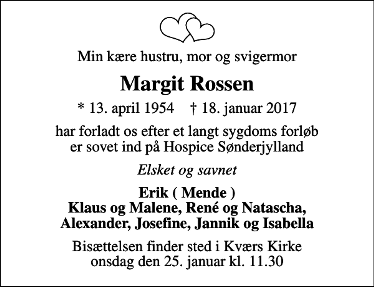 <p>Min kære hustru, mor og svigermor<br />Margit Rossen<br />* 13. april 1954 ✝ 18. januar 2017<br />har forladt os efter et langt sygdoms forløb er sovet ind på Hospice Sønderjylland<br />Elsket og savnet<br />Erik ( Mende ) Klaus og Malene, René og Natascha, Alexander, Josefine, Jannik og Isabella<br />Bisættelsen finder sted i Kværs Kirke onsdag den 25. januar kl. 11.30</p>