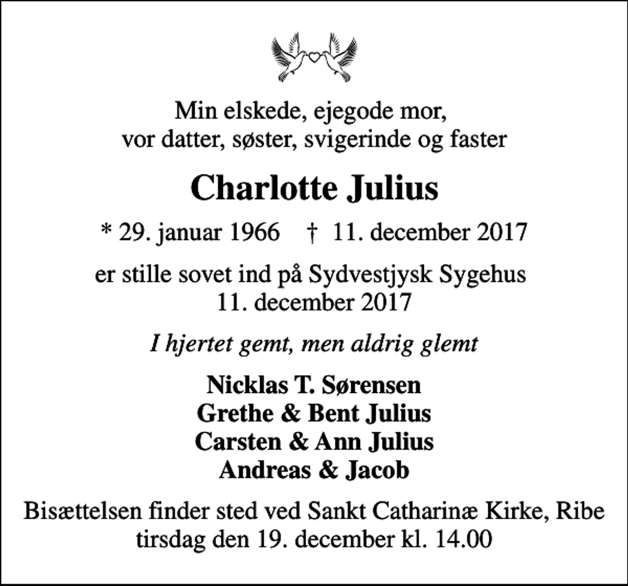 <p>Min elskede, ejegode mor, vor datter, søster, svigerinde og faster<br />Charlotte Julius<br />* 29. januar 1966 ✝ 11. december 2017<br />er stille sovet ind på Sydvestjysk Sygehus 11. december 2017<br />I hjertet gemt, men aldrig glemt<br />Nicklas T. Sørensen Grethe &amp; Bent Julius Carsten &amp; Ann Julius Andreas &amp; Jacob<br />Bisættelsen finder sted ved Sankt Catharinæ Kirke, Ribe tirsdag den 19. december kl. 14.00</p>