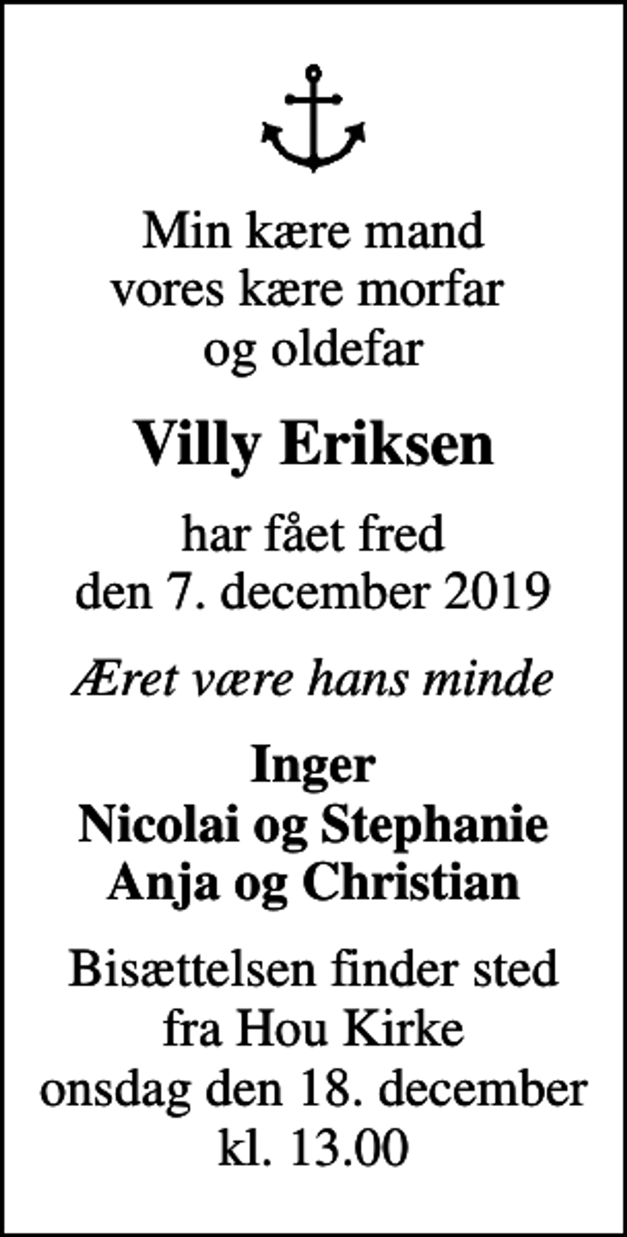 <p>Min kære mand vores kære morfar og oldefar<br />Villy Eriksen<br />har fået fred den 7. december 2019<br />Æret være hans minde<br />Inger Nicolai og Stephanie Anja og Christian<br />Bisættelsen finder sted fra Hou Kirke onsdag den 18. december kl. 13.00</p>