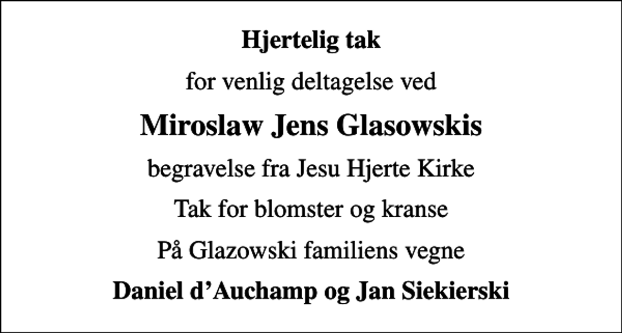 <p>Hjertelig tak<br />for venlig deltagelse ved<br />Miroslaw Jens Glasowskis<br />begravelse fra Jesu Hjerte Kirke<br />Tak for blomster og kranse<br />På Glazowski familiens vegne<br />Daniel dAuchamp og Jan Siekierski</p>