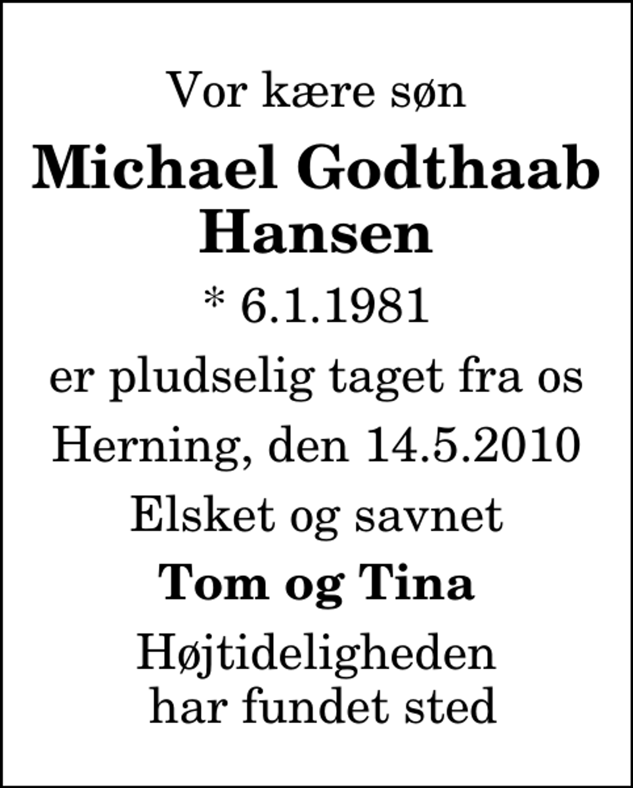 <p>Vor kære søn<br />Michael Godthaab Hansen<br />* 6.1.1981<br />er pludselig taget fra os<br />Herning, den 14.5.2010<br />Elsket og savnet<br />Tom og Tina<br />Højtideligheden har fundet sted</p>