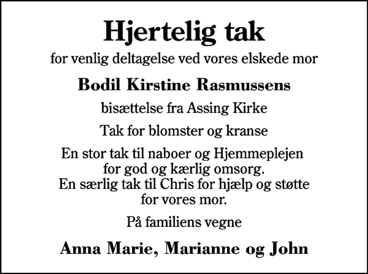 <p>Hjertelig tak<br />for venlig deltagelse ved vores elskede mor<br />Bodil Kirstine Rasmussens<br />bisættelse fra Assing Kirke<br />Tak for blomster og kranse<br />En stor tak til naboer og Hjemmeplejen for god og kærlig omsorg. En særlig tak til Chris for hjælp og støtte for vores mor.<br />På familiens vegne<br />Anna Marie, Marianne og John</p>