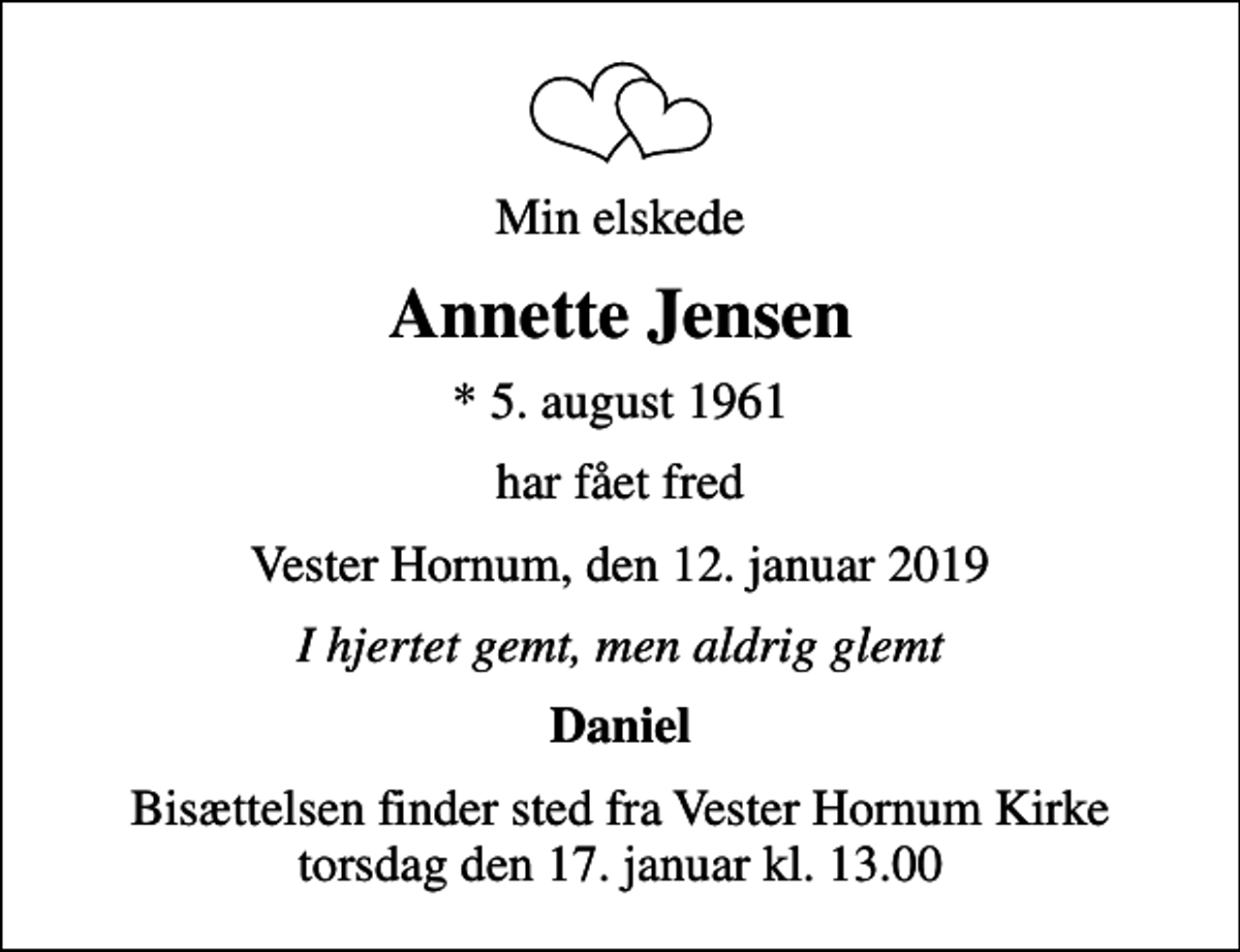 <p>Min elskede<br />Annette Jensen<br />* 5. august 1961<br />har fået fred<br />Vester Hornum, den 12. januar 2019<br />I hjertet gemt, men aldrig glemt<br />Daniel<br />Bisættelsen finder sted fra Vester Hornum Kirke torsdag den 17. januar kl. 13.00</p>